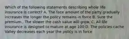 Which of the following statements describing whole life insurance is correct? A. The face amount of the party gradually increases the longer the policy remains in force B. Sure the premium., The slower the cash value will grow. C. All life insurance is designed to mature at age 100 D. The policies cache Valley decreases each year the policy is in force