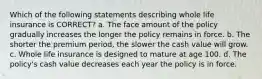 Which of the following statements describing whole life insurance is CORRECT? a. The face amount of the policy gradually increases the longer the policy remains in force. b. The shorter the premium period, the slower the cash value will grow. c. Whole life insurance is designed to mature at age 100. d. The policy's cash value decreases each year the policy is in force.