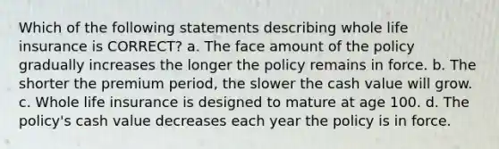 Which of the following statements describing whole life insurance is CORRECT? a. The face amount of the policy gradually increases the longer the policy remains in force. b. The shorter the premium period, the slower the cash value will grow. c. Whole life insurance is designed to mature at age 100. d. The policy's cash value decreases each year the policy is in force.