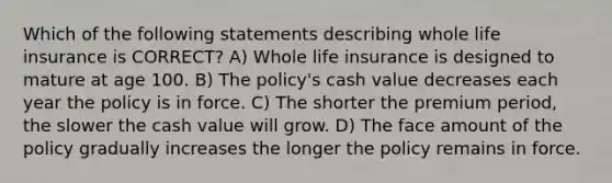 Which of the following statements describing whole life insurance is CORRECT? A) Whole life insurance is designed to mature at age 100. B) The policy's cash value decreases each year the policy is in force. C) The shorter the premium period, the slower the cash value will grow. D) The face amount of the policy gradually increases the longer the policy remains in force.