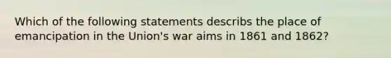 Which of the following statements describs the place of emancipation in the Union's war aims in 1861 and 1862?