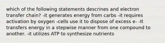 which of the following statements descrines and <a href='https://www.questionai.com/knowledge/kzP6QOcY63-electron-transfer' class='anchor-knowledge'>electron transfer</a> chain? -it generates energy from carbs -it requires activation by oxygen -cells use it to dispose of excess e- -It transfers energy in a stepwise manner from one compound to another. -it utilizes ATP to synthesize nutrients