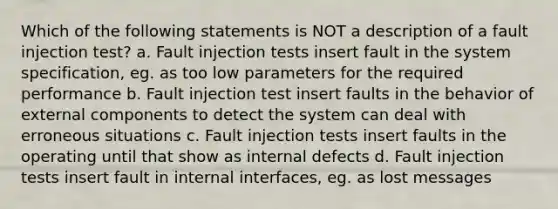 Which of the following statements is NOT a description of a fault injection test? a. Fault injection tests insert fault in the system specification, eg. as too low parameters for the required performance b. Fault injection test insert faults in the behavior of external components to detect the system can deal with erroneous situations c. Fault injection tests insert faults in the operating until that show as internal defects d. Fault injection tests insert fault in internal interfaces, eg. as lost messages