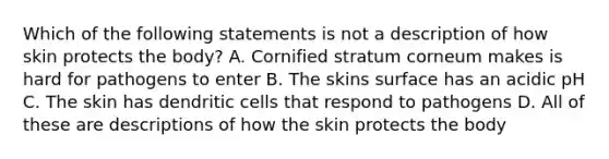 Which of the following statements is not a description of how skin protects the body? A. Cornified stratum corneum makes is hard for pathogens to enter B. The skins surface has an acidic pH C. The skin has dendritic cells that respond to pathogens D. All of these are descriptions of how the skin protects the body