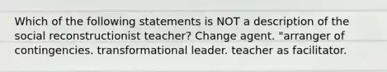 Which of the following statements is NOT a description of the social reconstructionist teacher? Change agent. "arranger of contingencies. transformational leader. teacher as facilitator.