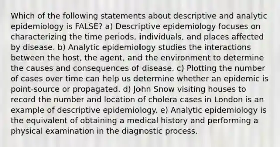 Which of the following statements about descriptive and analytic epidemiology is FALSE? a) Descriptive epidemiology focuses on characterizing the time periods, individuals, and places affected by disease. b) Analytic epidemiology studies the interactions between the host, the agent, and the environment to determine the causes and consequences of disease. c) Plotting the number of cases over time can help us determine whether an epidemic is point-source or propagated. d) John Snow visiting houses to record the number and location of cholera cases in London is an example of descriptive epidemiology. e) Analytic epidemiology is the equivalent of obtaining a medical history and performing a physical examination in the diagnostic process.