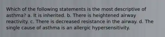 Which of the following statements is the most descriptive of asthma? a. It is inherited. b. There is heightened airway reactivity. c. There is decreased resistance in the airway. d. The single cause of asthma is an allergic hypersensitivity.