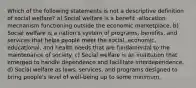 Which of the following statements is not a descriptive definition of social welfare? a) Social welfare is a benefit -allocation mechanism functioning outside the economic marketplace. b) Social welfare is a nation's system of programs, benefits, and services that helps people meet the social, economic, educational, and health needs that are fundamental to the maintenance of society. c) Social welfare is an institution that emerged to handle dependence and facilitate interdependence. d) Social welfare as laws, services, and programs designed to bring people's level of well-being up to some minimum.