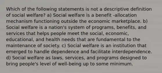 Which of the following statements is not a descriptive definition of social welfare? a) Social welfare is a benefit -allocation mechanism functioning outside the economic marketplace. b) Social welfare is a nation's system of programs, benefits, and services that helps people meet the social, economic, educational, and health needs that are fundamental to the maintenance of society. c) Social welfare is an institution that emerged to handle dependence and facilitate interdependence. d) Social welfare as laws, services, and programs designed to bring people's level of well-being up to some minimum.