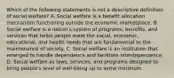 Which of the following statements is not a descriptive definition of social welfare? A. Social welfare is a benefit allocation mechanism functioning outside the economic marketplace. B. Social welfare is a nation's system of programs, benefits, and services that helps people meet the social, economic, educational, and health needs that are fundamental to the maintenance of society. C. Social welfare is an institution that emerged to handle dependence and facilitate interdependence. D. Social welfare as laws, services, and programs designed to bring people's level of well-being up to some minimum.