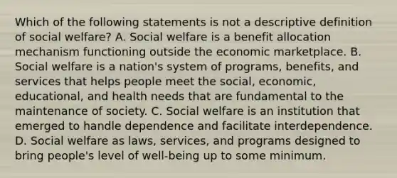 Which of the following statements is not a descriptive definition of social welfare? A. Social welfare is a benefit allocation mechanism functioning outside the economic marketplace. B. Social welfare is a nation's system of programs, benefits, and services that helps people meet the social, economic, educational, and health needs that are fundamental to the maintenance of society. C. Social welfare is an institution that emerged to handle dependence and facilitate interdependence. D. Social welfare as laws, services, and programs designed to bring people's level of well-being up to some minimum.