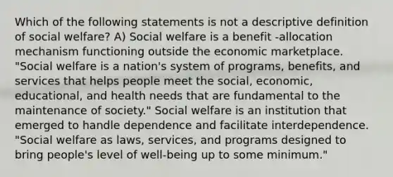 Which of the following statements is not a descriptive definition of social welfare? A) Social welfare is a benefit -allocation mechanism functioning outside the economic marketplace. "Social welfare is a nation's system of programs, benefits, and services that helps people meet the social, economic, educational, and health needs that are fundamental to the maintenance of society." Social welfare is an institution that emerged to handle dependence and facilitate interdependence. "Social welfare as laws, services, and programs designed to bring people's level of well-being up to some minimum."