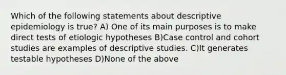 Which of the following statements about descriptive epidemiology is true? A) One of its main purposes is to make direct tests of etiologic hypotheses B)Case control and cohort studies are examples of descriptive studies. C)It generates testable hypotheses D)None of the above