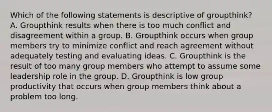 Which of the following statements is descriptive of groupthink? A. Groupthink results when there is too much conflict and disagreement within a group. B. Groupthink occurs when group members try to minimize conflict and reach agreement without adequately testing and evaluating ideas. C. Groupthink is the result of too many group members who attempt to assume some leadership role in the group. D. Groupthink is low group productivity that occurs when group members think about a problem too long.