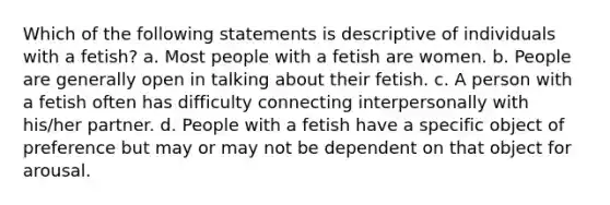 Which of the following statements is descriptive of individuals with a fetish? a. Most people with a fetish are women. b. People are generally open in talking about their fetish. c. A person with a fetish often has difficulty connecting interpersonally with his/her partner. d. People with a fetish have a specific object of preference but may or may not be dependent on that object for arousal.