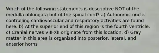 Which of the following statements is descriptive NOT of the medulla oblongata but of the spinal cord? a) Autonomic nuclei controlling cardiovascular and respiratory activities are found here. b) At the superior end of this region is the fourth ventricle. c) Cranial nerves VIII-XII originate from this location. d) Gray matter in this area is organized into posterior, lateral, and anterior horns