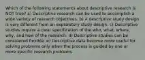 Which of the following statements about descriptive research is NOT true? a) Descriptive research can be used to accomplish a wide variety of research objectives. b) A descriptive study design is very different from an exploratory study design. c) Descriptive studies require a clear specification of the who, what, where, why, and how of the research. d) Descriptive studies can be considered flexible. e) Descriptive data become more useful for solving problems only when the process is guided by one or more specific research problems.