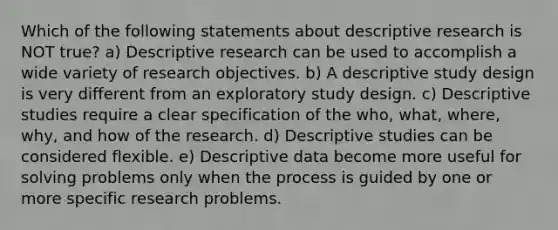 Which of the following statements about descriptive research is NOT true? a) Descriptive research can be used to accomplish a wide variety of research objectives. b) A descriptive study design is very different from an exploratory study design. c) Descriptive studies require a clear specification of the who, what, where, why, and how of the research. d) Descriptive studies can be considered flexible. e) Descriptive data become more useful for solving problems only when the process is guided by one or more specific research problems.