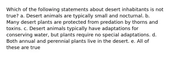 Which of the following statements about desert inhabitants is not true? a. Desert animals are typically small and nocturnal. b. Many desert plants are protected from predation by thorns and toxins. c. Desert animals typically have adaptations for conserving water, but plants require no special adaptations. d. Both annual and perennial plants live in the desert. e. All of these are true