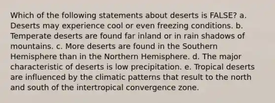 Which of the following statements about deserts is FALSE? a. Deserts may experience cool or even freezing conditions. b. Temperate deserts are found far inland or in rain shadows of mountains. c. More deserts are found in the Southern Hemisphere than in the Northern Hemisphere. d. The major characteristic of deserts is low precipitation. e. Tropical deserts are influenced by the climatic patterns that result to the north and south of the intertropical convergence zone.