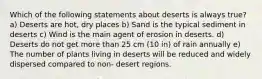 Which of the following statements about deserts is always true? a) Deserts are hot, dry places b) Sand is the typical sediment in deserts c) Wind is the main agent of erosion in deserts. d) Deserts do not get more than 25 cm (10 in) of rain annually e) The number of plants living in deserts will be reduced and widely dispersed compared to non- desert regions.