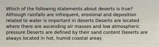 Which of the following statements about deserts is true? Although rainfalls are infrequent, erosional and deposition related to water is important in deserts Deserts are located where there are ascending air masses and low atmospheric pressure Deserts are defined by their sand content Deserts are always located in hot, humid coastal areas