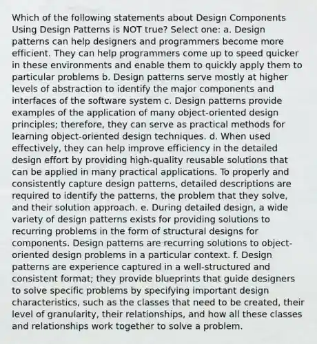 Which of the following statements about Design Components Using Design Patterns is NOT true? Select one: a. Design patterns can help designers and programmers become more efficient. They can help programmers come up to speed quicker in these environments and enable them to quickly apply them to particular problems b. Design patterns serve mostly at higher levels of abstraction to identify the major components and interfaces of the software system c. Design patterns provide examples of the application of many object-oriented design principles; therefore, they can serve as practical methods for learning object-oriented design techniques. d. When used effectively, they can help improve efficiency in the detailed design effort by providing high-quality reusable solutions that can be applied in many practical applications. To properly and consistently capture design patterns, detailed descriptions are required to identify the patterns, the problem that they solve, and their solution approach. e. During detailed design, a wide variety of design patterns exists for providing solutions to recurring problems in the form of structural designs for components. Design patterns are recurring solutions to object-oriented design problems in a particular context. f. Design patterns are experience captured in a well-structured and consistent format; they provide blueprints that guide designers to solve specific problems by specifying important design characteristics, such as the classes that need to be created, their level of granularity, their relationships, and how all these classes and relationships work together to solve a problem.