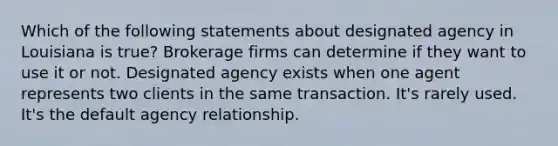 Which of the following statements about designated agency in Louisiana is true? Brokerage firms can determine if they want to use it or not. Designated agency exists when one agent represents two clients in the same transaction. It's rarely used. It's the default agency relationship.