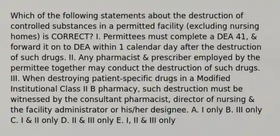 Which of the following statements about the destruction of controlled substances in a permitted facility (excluding nursing homes) is CORRECT? I. Permittees must complete a DEA 41, & forward it on to DEA within 1 calendar day after the destruction of such drugs. II. Any pharmacist & prescriber employed by the permittee together may conduct the destruction of such drugs. III. When destroying patient-specific drugs in a Modified Institutional Class II B pharmacy, such destruction must be witnessed by the consultant pharmacist, director of nursing & the facility administrator or his/her designee. A. I only B. III only C. I & II only D. II & III only E. I, II & III only