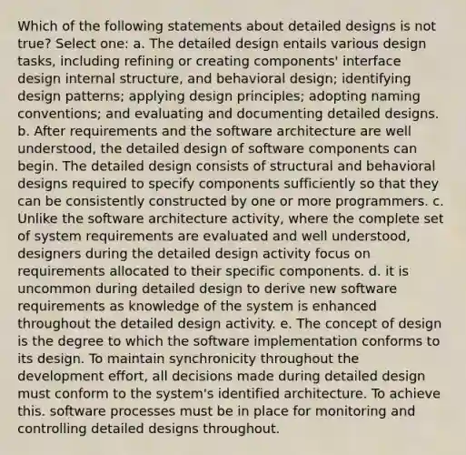 Which of the following statements about detailed designs is not true? Select one: a. The detailed design entails various design tasks, including refining or creating components' interface design internal structure, and behavioral design; identifying design patterns; applying design principles; adopting naming conventions; and evaluating and documenting detailed designs. b. After requirements and the software architecture are well understood, the detailed design of software components can begin. The detailed design consists of structural and behavioral designs required to specify components sufficiently so that they can be consistently constructed by one or more programmers. c. Unlike the software architecture activity, where the complete set of system requirements are evaluated and well understood, designers during the detailed design activity focus on requirements allocated to their specific components. d. it is uncommon during detailed design to derive new software requirements as knowledge of the system is enhanced throughout the detailed design activity. e. The concept of design is the degree to which the software implementation conforms to its design. To maintain synchronicity throughout the development effort, all decisions made during detailed design must conform to the system's identified architecture. To achieve this. software processes must be in place for monitoring and controlling detailed designs throughout.