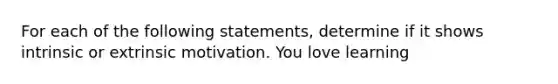 For each of the following statements, determine if it shows intrinsic or extrinsic motivation. You love learning