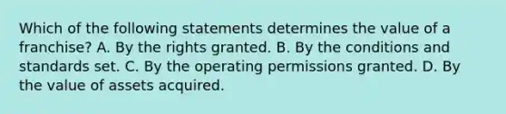 Which of the following statements determines the value of a franchise? A. By the rights granted. B. By the conditions and standards set. C. By the operating permissions granted. D. By the value of assets acquired.