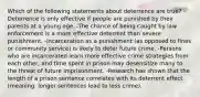 Which of the following statements about deterrence are true? -Deterrence is only effective if people are punished by their parents at a young age. -The chance of being caught by law enforcement is a more effective deterrent than severe punishment. -Incarceration as a punishment (as opposed to fines or community service) is likely to deter future crime. -Persons who are incarcerated learn more effective crime strategies from each other, and time spent in prison may desensitize many to the threat of future imprisonment. -Research has shown that the length of a prison sentence correlates with its deterrent effect (meaning: longer sentences lead to less crime).