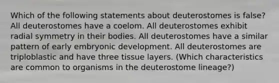 Which of the following statements about deuterostomes is false? All deuterostomes have a coelom. All deuterostomes exhibit radial symmetry in their bodies. All deuterostomes have a similar pattern of early embryonic development. All deuterostomes are triploblastic and have three tissue layers. (Which characteristics are common to organisms in the deuterostome lineage?)