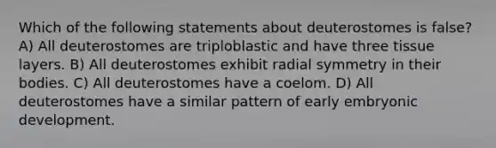 Which of the following statements about deuterostomes is false? A) All deuterostomes are triploblastic and have three tissue layers. B) All deuterostomes exhibit radial symmetry in their bodies. C) All deuterostomes have a coelom. D) All deuterostomes have a similar pattern of early embryonic development.