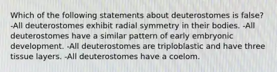 Which of the following statements about deuterostomes is false? -All deuterostomes exhibit radial symmetry in their bodies. -All deuterostomes have a similar pattern of early embryonic development. -All deuterostomes are triploblastic and have three tissue layers. -All deuterostomes have a coelom.