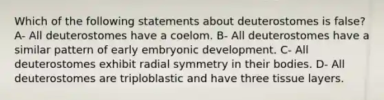 Which of the following statements about deuterostomes is false? A- All deuterostomes have a coelom. B- All deuterostomes have a similar pattern of early embryonic development. C- All deuterostomes exhibit radial symmetry in their bodies. D- All deuterostomes are triploblastic and have three tissue layers.