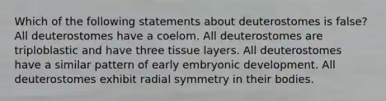 Which of the following statements about deuterostomes is false? All deuterostomes have a coelom. All deuterostomes are triploblastic and have three tissue layers. All deuterostomes have a similar pattern of early embryonic development. All deuterostomes exhibit radial symmetry in their bodies.