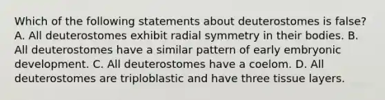 Which of the following statements about deuterostomes is false? A. All deuterostomes exhibit radial symmetry in their bodies. B. All deuterostomes have a similar pattern of early embryonic development. C. All deuterostomes have a coelom. D. All deuterostomes are triploblastic and have three tissue layers.