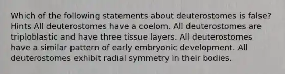 Which of the following statements about deuterostomes is false? Hints All deuterostomes have a coelom. All deuterostomes are triploblastic and have three tissue layers. All deuterostomes have a similar pattern of early embryonic development. All deuterostomes exhibit radial symmetry in their bodies.