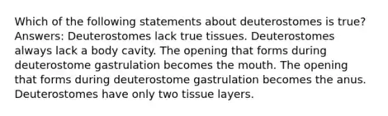 Which of the following statements about deuterostomes is true? Answers: Deuterostomes lack true tissues. Deuterostomes always lack a body cavity. The opening that forms during deuterostome gastrulation becomes the mouth. The opening that forms during deuterostome gastrulation becomes the anus. Deuterostomes have only two tissue layers.