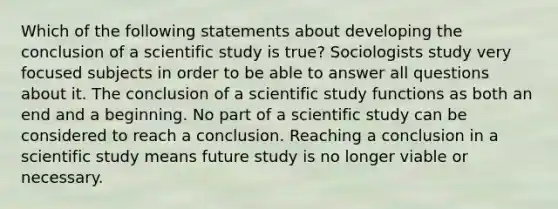 Which of the following statements about developing the conclusion of a scientific study is true? Sociologists study very focused subjects in order to be able to answer all questions about it. The conclusion of a scientific study functions as both an end and a beginning. No part of a scientific study can be considered to reach a conclusion. Reaching a conclusion in a scientific study means future study is no longer viable or necessary.