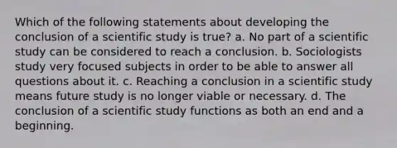 Which of the following statements about developing the conclusion of a scientific study is true? a. No part of a scientific study can be considered to reach a conclusion. b. Sociologists study very focused subjects in order to be able to answer all questions about it. c. Reaching a conclusion in a scientific study means future study is no longer viable or necessary. d. The conclusion of a scientific study functions as both an end and a beginning.