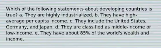 Which of the following statements about developing countries is true? a. They are highly industrialized. b. They have high-average per capita income. c. They include the United States, Germany, and Japan. d. They are classified as middle-income or low-income. e. They have about 85% of the world's wealth and income.