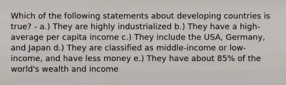 Which of the following statements about developing countries is true? - a.) They are highly industrialized b.) They have a high-average per capita income c.) They include the USA, Germany, and Japan d.) They are classified as middle-income or low-income, and have less money e.) They have about 85% of the world's wealth and income