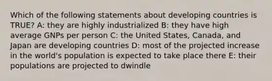 Which of the following statements about developing countries is TRUE? A: they are highly industrialized B: they have high average GNPs per person C: the United States, Canada, and Japan are developing countries D: most of the projected increase in the world's population is expected to take place there E: their populations are projected to dwindle