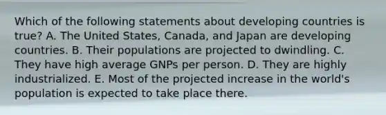 Which of the following statements about developing countries is true? A. The United States, Canada, and Japan are developing countries. B. Their populations are projected to dwindling. C. They have high average GNPs per person. D. They are highly industrialized. E. Most of the projected increase in the world's population is expected to take place there.