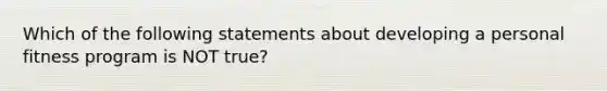 Which of the following statements about developing a personal fitness program is NOT true?