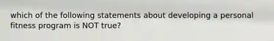 which of the following statements about developing a personal fitness program is NOT true?