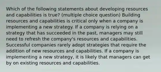 Which of the following statements about developing resources and capabilities is true? (multiple choice question) Building resources and capabilities is critical only when a company is implementing a new strategy. If a company is relying on a strategy that has succeeded in the past, managers may still need to refresh the company's resources and capabilities. Successful companies rarely adopt strategies that require the addition of new resources and capabilities. If a company is implementing a new strategy, it is likely that managers can get by on existing resources and capabilities.